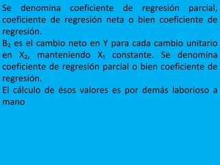 Se denomina coeficiente de regresión parcial,
coeficiente de regresión neta o bien coeficiente de
regresión.
B₂ es el cambio neto en Y para cada cambio unitario
en X₂, manteniendo X₁ constante. Se denomina
coeficiente de regresión parcial o bien coeficiente de
regresión.
El cálculo de ésos valores es por demás laborioso a
mano
 