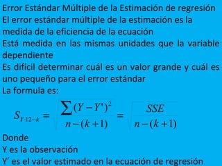 Error Estándar Múltiple de la Estimación de regresión
El error estándar múltiple de la estimación es la
medida de la eficiencia de la ecuación
Está medida en las mismas unidades que la variable
dependiente
Es difícil determinar cuál es un valor grande y cuál es
uno pequeño para el error estándar
La formula es:
Donde
Y es la observación
Y es el valor estimado en la ecuación de regresión′
)1()1(
)'( 2
12
+−
=
+−
−
= ∑⋅⋅⋅⋅
kn
SSE
kn
YY
S kY
 