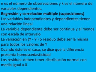 n es el número de observaciones y k es el número de
variables dependientes.
Regresión y correlación múltiple (suposiciones)
Las variables independientes y dependientes tienen
una relación lineal
La variable dependiente debe ser continua y al menos
con escala de intervalo
La variación en (Y - Y ) o residuo debe ser la misma′
para todos los valores de Y
Cuando éste es el caso, se dice que la diferencia
presenta homoscedasticidad
Los residuos deben tener distribución normal con
media igual a 0
 