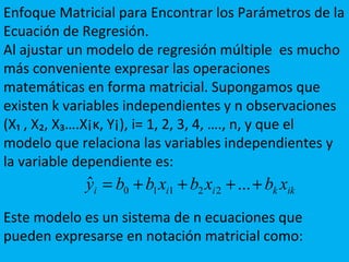 Enfoque Matricial para Encontrar los Parámetros de la
Ecuación de Regresión.
Al ajustar un modelo de regresión múltiple es mucho
más conveniente expresar las operaciones
matemáticas en forma matricial. Supongamos que
existen k variables independientes y n observaciones
(X₁ , X₂, X₃….X¡ĸ, Y¡), i= 1, 2, 3, 4, …., n, y que el
modelo que relaciona las variables independientes y
la variable dependiente es:
Este modelo es un sistema de n ecuaciones que
pueden expresarse en notación matricial como:
ikkiii xbxbxbby ++++= ...ˆ 22110
 