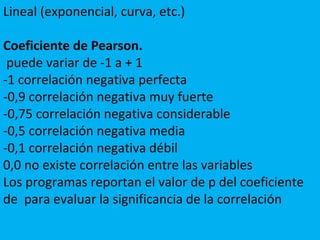 Lineal (exponencial, curva, etc.)
Coeficiente de Pearson.
puede variar de -1 a + 1
-1 correlación negativa perfecta
-0,9 correlación negativa muy fuerte
-0,75 correlación negativa considerable
-0,5 correlación negativa media
-0,1 correlación negativa débil
0,0 no existe correlación entre las variables
Los programas reportan el valor de p del coeficiente
de para evaluar la significancia de la correlación
 