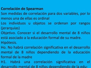 Correlación de Spearman
Son medidas de correlación para dos variables, por lo
menos una de ellas es ordinal
Los individuos u objetos se ordenan por rangos
(jerarquías)
Objetivo. Conocer si el desarrollo mental de 8 niños
está asociado a la educación formal de su madre.
Hipótesis.
Ho. No habrá correlación significativa en el desarrollo
mental de 8 niños dependiendo de la educación
formal de la madre
H1. Habrá una correlación significativa en el
desarrollo mental de 8 niños dependiendo de la edu-
 