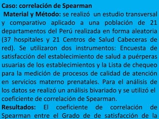 Caso: correlación de Spearman
Material y Método: se realizó un estudio transversal
y comparativo aplicado a una población de 21
departamentos del Perú realizada en forma aleatoria
(37 hospitales y 21 Centros de Salud Cabeceras de
red). Se utilizaron dos instrumentos: Encuesta de
satisfacción del establecimiento de salud a puérperas
usuarias de los establecimientos y la Lista de chequeo
para la medición de procesos de calidad de atención
en servicios materno prenatales. Para el análisis de
los datos se realizó un análisis bivariado y se utilizó el
coeficiente de correlación de Spearman.
Resultados: El coeficiente de correlación de
Spearman entre el Grado de de satisfacción de la
 