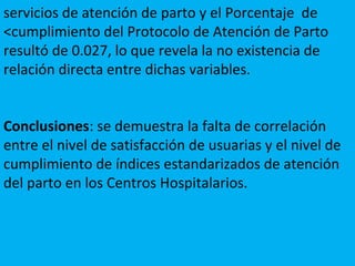 servicios de atención de parto y el Porcentaje de
<cumplimiento del Protocolo de Atención de Parto
resultó de 0.027, lo que revela la no existencia de
relación directa entre dichas variables.
Conclusiones: se demuestra la falta de correlación
entre el nivel de satisfacción de usuarias y el nivel de
cumplimiento de índices estandarizados de atención
del parto en los Centros Hospitalarios.
 