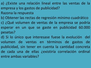 a) ¿Existe una relación lineal entre las ventas de la
empresa y los gastos de publicidad?
Razona la respuesta
b) Obtener las rectas de regresión mínimo cuadrático
c) ¿Qué volumen de ventas de la empresa se podría
esperar en un que se gaste en publicidad 60.000
pesetas?
d) Si lo único que interesase fuese la evolución del
volumen de ventas en términos de gastos de
publicidad, sin tener en cuenta la cantidad concreta
de cada una de ellas ¿existiría correlación ordinal
entre ambas variables?
 
