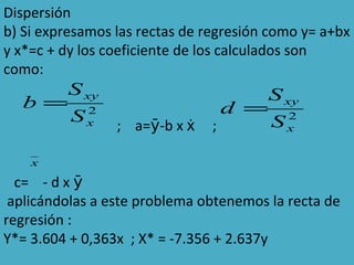 Dispersión
b) Si expresamos las rectas de regresión como y= a+bx
y x*=c + dy los coeficiente de los calculados son
como:
; a= -b x ;ẋȳ
c= - d x ȳ
aplicándolas a este problema obtenemos la recta de
regresión :
Y*= 3.604 + 0,363x ; X* = -7.356 + 2.637y
2
x
xy
S
S
b =
2
x
xy
S
S
d =
x
 