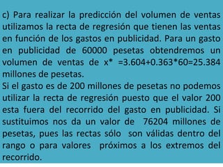 c) Para realizar la predicción del volumen de ventas
utilizamos la recta de regresión que tienen las ventas
en función de los gastos en publicidad. Para un gasto
en publicidad de 60000 pesetas obtendremos un
volumen de ventas de x* =3.604+0.363*60=25.384
millones de pesetas.
Si el gasto es de 200 millones de pesetas no podemos
utilizar la recta de regresión puesto que el valor 200
esta fuera del recorrido del gasto en publicidad. Si
sustituimos nos da un valor de 76204 millones de
pesetas, pues las rectas sólo son válidas dentro del
rango o para valores próximos a los extremos del
recorrido.
 