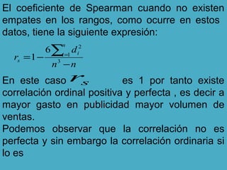 El coeficiente de Spearman cuando no existen
empates en los rangos, como ocurre en estos
datos, tiene la siguiente expresión:
En este caso es 1 por tanto existe
correlación ordinal positiva y perfecta , es decir a
mayor gasto en publicidad mayor volumen de
ventas.
Podemos observar que la correlación no es
perfecta y sin embargo la correlación ordinaria si
lo es
nn
d
r
n
i i
s
−
−=
∑=
3
1
2
6
1
sr
 