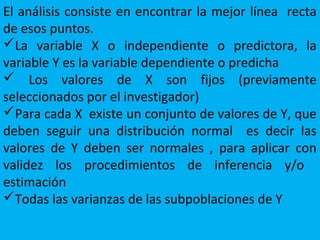 El análisis consiste en encontrar la mejor línea recta
de esos puntos.
La variable X o independiente o predictora, la
variable Y es la variable dependiente o predicha
 Los valores de X son fijos (previamente
seleccionados por el investigador)
Para cada X existe un conjunto de valores de Y, que
deben seguir una distribución normal es decir las
valores de Y deben ser normales , para aplicar con
validez los procedimientos de inferencia y/o
estimación
Todas las varianzas de las subpoblaciones de Y
 