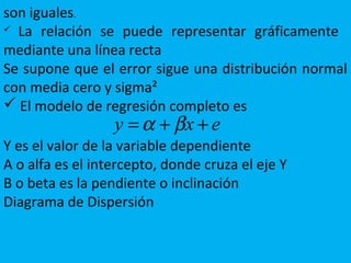 son iguales.
 La relación se puede representar gráficamente
mediante una línea recta
Se supone que el error sigue una distribución normal
con media cero y sigma²
 El modelo de regresión completo es
Y es el valor de la variable dependiente
A o alfa es el intercepto, donde cruza el eje Y
B o beta es la pendiente o inclinación
Diagrama de Dispersión
exy ++= βα
 