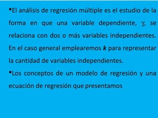 El análisis de regresión múltiple es el estudio de la
forma en que una variable dependiente, γ, se
relaciona con dos o más variables independientes.
En el caso general emplearemos k para representar
la cantidad de variables independientes.
Los conceptos de un modelo de regresión y una
ecuación de regresión que presentamos
 