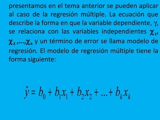 presentamos en el tema anterior se pueden aplicar
al caso de la regresión múltiple. La ecuación que
describe la forma en que la variable dependiente, γ,
se relaciona con las variables independientes χ1,
χ2 ,...,χk y un término de error se llama modelo de
regresión. El modelo de regresión múltiple tiene la
forma siguiente:
kk xbxbxbby ++++= ...ˆ 22110
 