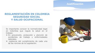 Es importante conocer la normatividad legal
en Colombia que regula la salud en el
trabajo:
 En prevención, protección y atención de
accidentes de trabajo y enfermedades
laborales.
 vigilancia del cumplimiento de cada una
de las normas de la Legislación.
REGLAMENTACIÓN EN COLOMBIA
SEGURIDAD SOCIAL
Y SALUD OCUPACIONAL
Justificación
Justificación
 