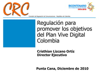 Regulación para promover los objetivos del Plan Vive Digital Colombia Cristhian Lizcano Ortíz Director Ejecutivo Punta Cana, Diciembre de 2010 