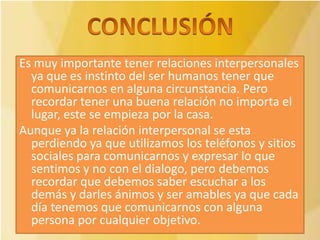 Es muy importante tener relaciones interpersonales
  ya que es instinto del ser humanos tener que
  comunicarnos en alguna circunstancia. Pero
  recordar tener una buena relación no importa el
  lugar, este se empieza por la casa.
Aunque ya la relación interpersonal se esta
  perdiendo ya que utilizamos los teléfonos y sitios
  sociales para comunicarnos y expresar lo que
  sentimos y no con el dialogo, pero debemos
  recordar que debemos saber escuchar a los
  demás y darles ánimos y ser amables ya que cada
  día tenemos que comunicarnos con alguna
  persona por cualquier objetivo.
 