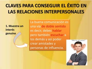 CLAVES PARA CONSEGUIR EL ÉXITO EN
 LAS RELACIONES INTERPERSONALES
                La buena comunicación es
1. Muestra un   una vía de doble sentido
interés         es decir, debes hablar
genuino
                pero también escuchar a
                los demás y así poder
                crear amistades y
                personas de influencia.
 
