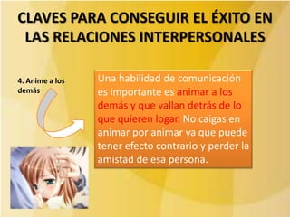 CLAVES PARA CONSEGUIR EL ÉXITO EN
 LAS RELACIONES INTERPERSONALES

4. Anime a los   Una habilidad de comunicación
demás            es importante es animar a los
                 demás y que vallan detrás de lo
                 que quieren logar. No caigas en
                 animar por animar ya que puede
                 tener efecto contrario y perder la
                 amistad de esa persona.
 