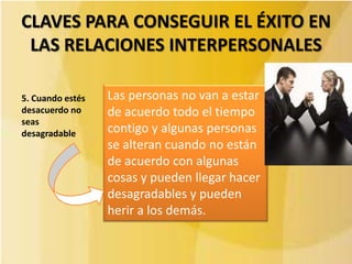 CLAVES PARA CONSEGUIR EL ÉXITO EN
 LAS RELACIONES INTERPERSONALES

5. Cuando estés   Las personas no van a estar
desacuerdo no     de acuerdo todo el tiempo
seas
desagradable      contigo y algunas personas
                  se alteran cuando no están
                  de acuerdo con algunas
                  cosas y pueden llegar hacer
                  desagradables y pueden
                  herir a los demás.
 