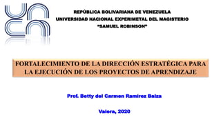 REPÚBLICA BOLIVARIANA DE VENEZUELA
UNIVERSIDAD NACIONAL EXPERIMETAL DEL MAGISTERIO
“SAMUEL ROBINSON”
FORTALECIMIENTO DE LA DIRECCIÓN ESTRATÉGICA PARA
LA EJECUCIÓN DE LOS PROYECTOS DE APRENDIZAJE
Prof. Betty del Carmen Ramírez Balza
Valera, 2020
 