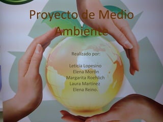 Proyecto de Medio Ambiente Realizado por: Leticia Lopesino  Elena Morón Margarita Roehlich  Laura Martínez  Elena Reino.  