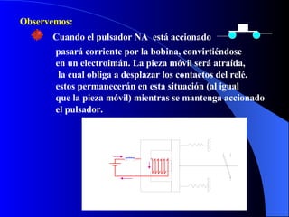 Observemos: Cuando el pulsador NA  está accionado pasará corriente por la bobina, convirtiéndose  en un electroimán. La pieza móvil será atraída, la cual obliga a desplazar los contactos del relé. estos permanecerán en esta situación (al igual que la pieza móvil) mientras se mantenga accionado el pulsador. 