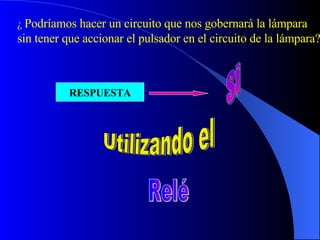 ¿  Podríamos hacer un circuito que nos gobernará la lámpara sin tener que accionar el pulsador en el circuito de la lámpara? RESPUESTA Si Utilizando el Relé 
