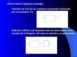 Observemos el siguiente montaje: Tenemos un relé de un  contacto conmutado accionado por un pulsador NA Podemos utilizar este contacto como un interruptor en el circuito de la lámpara, tal como se muestra a continuación: 