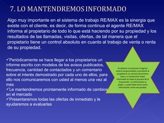 Algo muy importante en el sistema de trabajo RE/MAX es la sinergia que existe con el cliente, es decir, de forma continua el agente RE/MAX informa al propietario de todo lo que está haciendo por su propiedad y los resultados de las llamadas, visitas, ofertas, de tal manera que el propietario tiene un control absoluto en cuanto al trabajo de venta o renta de su propiedad.  Al obtener la exclusiva el agente estará comprometido a proveerle al propietario un servicio de primera clase y a mantenerle mejor informado en todo el proceso de la transacción. La información es poder, y usted debe tener tanta información como sea posible. Periódicamente se hace llegar a los propietarios un informe escrito con modelos de los avisos publicados, frecuencia, cantidad de contactados y un comentario sobre el interés demostrado por cada uno de ellos, para ello nos comunicaremos con usted al menos una vez al mes Le mantendremos prontamente informado de cambios en el mercado Presentaremos todas las ofertas de inmediato y le ayudaremos a evaluarlas 