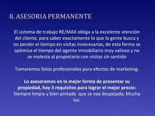 El sistema de trabajo RE/MAX obliga a la excelente atención del cliente, para saber exactamente lo que la gente busca y no perder el tiempo en visitas innecesarias, de esta forma se optimiza el tiempo del agente inmobiliario muy valioso y no se molesta al propietario con visitas sin sentido Tomaremos fotos profesionales para efectos de marketing. Lo asesoramos en la mejor forma de presentar su propiedad, hay 3 requisitos para lograr el mejor precio:  Siempre limpia y bien pintada  que se vea despejada,  Mucha luz. 