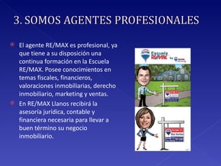 El agente RE/MAX es profesional, ya que tiene a su disposición una continua formación en la Escuela RE/MAX. Posee conocimientos en temas fiscales, financieros, valoraciones inmobiliarias, derecho inmobiliario, marketing y ventas.  En RE/MAX Llanos recibirá la asesoría jurídica, contable y financiera necesaria para llevar a buen término su negocio inmobiliario. 
