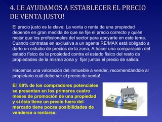 El precio justo es la clave; La venta o renta de una propiedad depende en gran medida de que se fije el precio correcto y quién mejor que los profesionales del sector para apoyarte en este tema. Cuando contratas en exclusiva a un agente RE/MAX está obligado a darte un estudio de precios de la zona, A hacer una comparación del estado físico de la propiedad contra el estado físico del resto de propiedades de la misma zona y  fijar juntos el precio de salida. Hacemos una valoración del inmueble a vender, recomendándole al propietario cuál debe ser el precio de venta! El  80% de los compradores potenciales se presentan en los primeros cuatro meses de promoción de una propiedad y si ésta tiene un precio fuera del mercado tiene pocas posibilidades de venderse o rentarse. 