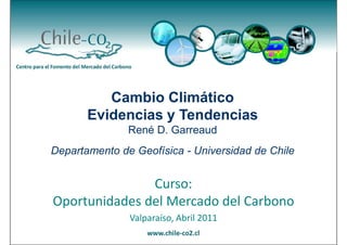 Cambio Climático
       Evidencias y Tendencias
               René D. Garreaud
Departamento de Geofísica - Universidad de Chile


               Curso:
Oportunidades del Mercado del Carbono
               Valparaíso, Abril 2011
 