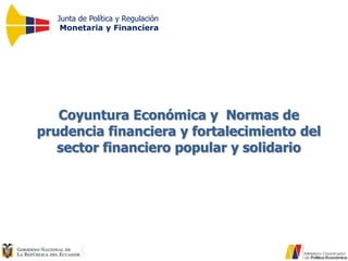 Junta de Política y Regulación
Monetaria y Financiera
Coyuntura Económica y Normas de
prudencia financiera y fortalecimiento del
sector financiero popular y solidario
 