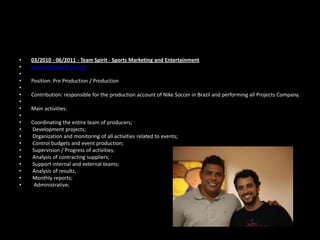 •
•
•
•
•
•
•
•
•
•
•
•
•
•
•
•
•
•
•

03/2010 - 06/2011 - Team Spirit - Sports Marketing and Entertainment
www.teamspirit.com.br

Position: Pre Production / Production
Contribution: responsible for the production account of Nike Soccer in Brazil and performing all Projects Company.
Main activities:
Coordinating the entire team of producers;
Development projects;
Organization and monitoring of all activities related to events;
Control budgets and event production;
Supervision / Progress of activities;
Analysis of contracting suppliers;
Support internal and external teams;
Analysis of results,
Monthly reports;
Administrative;

 