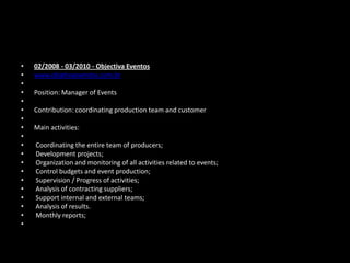 •
•
•
•
•
•
•
•
•
•
•
•
•
•
•
•
•
•
•

02/2008 - 03/2010 - Objectiva Eventos
www.objetivaeventos.com.br
Position: Manager of Events
Contribution: coordinating production team and customer
Main activities:
Coordinating the entire team of producers;
Development projects;
Organization and monitoring of all activities related to events;
Control budgets and event production;
Supervision / Progress of activities;
Analysis of contracting suppliers;
Support internal and external teams;
Analysis of results.
Monthly reports;

 