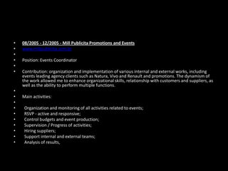 •
•
•
•
•
•

•
•
•
•
•
•
•
•
•
•

08/2005 - 12/2005 - Mill Publicita Promotions and Events
www.millpublicita.com.br
Position: Events Coordinator
Contribution: organization and implementation of various internal and external works, including
events leading agency clients such as Natura, Vivo and Renault and promotions. The dynamism of
the work allowed me to enhance organizational skills, relationship with customers and suppliers, as
well as the ability to perform multiple functions.

Main activities:
Organization and monitoring of all activities related to events;
RSVP - active and responsive;
Control budgets and event production;
Supervision / Progress of activities;
Hiring suppliers;
Support internal and external teams;
Analysis of results,

 