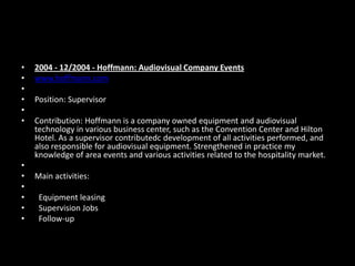 •
•
•
•
•
•

•
•
•
•
•
•

2004 - 12/2004 - Hoffmann: Audiovisual Company Events
www.hoffmann.com
Position: Supervisor
Contribution: Hoffmann is a company owned equipment and audiovisual
technology in various business center, such as the Convention Center and Hilton
Hotel. As a supervisor contributedc development of all activities performed, and
also responsible for audiovisual equipment. Strengthened in practice my
knowledge of area events and various activities related to the hospitality market.
Main activities:
Equipment leasing
Supervision Jobs
Follow-up

 
