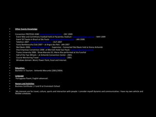 •
•
•
•
•
•
•
•
•
•
•
•
•
•
•
•
•
•
•
•
•
•
•
•
•

Other Events Knowledge
Convention PROTEGE-HSBC www.4useventos.com.br - DEC 2009
Event Nike and Corinthians Football held at Pacaembu Stadium - www.grupofiger.com.br - MAY 2009
Event 50 Toyota in Brazil at São Paulo www.bancodeeventos.com - JAN 2008.
Telethon 2007 - www.sbt.com.br/home - OUT 2007
Fanta Bambooucha Club 2007 – at Angra dos Reis - JAN 2007
Skol Beats 2006 - www.bferraz.com.br - Supervisor - Connected Skol Beats held at Arena Anhembi
Vivo Empresas Convention 2006 at Merriott Hotel Sao Paulo - www.millpublicita.com.br
Trama University 2006 - Show Marcelo D2, Maria Rita performed at Via Funchal
Hall of the Two Wheels – at Anhembi Convention Center - 2001.
Course Monitoring Travel - www.pastoreturismo.com.br - 2001.
Windows domain: Word, Power Point, Excel and Internet.

Education:
Bachelor in Tourism - Anhembi-Morumbi (2001/2004)
Language
Portuguese fluent, English advanced .
Honors and Activities
Business Certificate I, II and III at Envirotech School
My interests are for travel, culture, sports and interaction with people. I consider myself dynamic and communicative. I have my own vehicle and
flexible schedules.

 