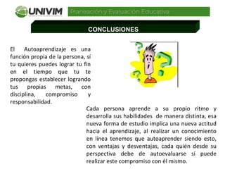 CONCLUSIONES
El Autoaprendizaje es una
función propia de la persona, sí
tu quieres puedes lograr tu fin
en el tiempo que tu te
propongas establecer logrando
tus propias metas, con
disciplina, compromiso y
responsabilidad.
Cada persona aprende a su propio ritmo y
desarrolla sus habilidades de manera distinta, esa
nueva forma de estudio implica una nueva actitud
hacia el aprendizaje, al realizar un conocimiento
en línea tenemos que autoaprender siendo esto,
con ventajas y desventajas, cada quién desde su
perspectiva debe de autoevaluarse sí puede
realizar este compromiso con él mismo.
 