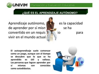 ¿QUÉ ES EL APRENDIZAJE AUTÓNOMO?
Aprendizaje autónomo,                es la capacidad 
de aprender por sí mismo,                se ha 
convertido en un requisito previo                  para  
vivir en el mundo actual.
El autoaprendizaje suele comenzar
como un juego, aunque con el tiempo
se descubre que lo que se ha
aprendido es útil y valioso.
Las personas que logran aprender por
sí mismas son conocidas
como autodidactas.
 