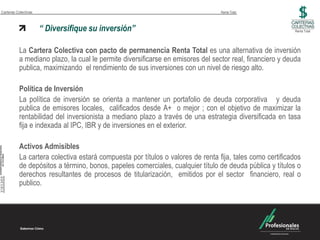 Carteras Colectivas                                                             Renta Total



                      “ Diversifique su inversión”                                                        Renta Total




          La Cartera Colectiva con pacto de permanencia Renta Total es una alternativa de inversión
          a mediano plazo, la cual le permite diversificarse en emisores del sector real, financiero y deuda
          publica, maximizando el rendimiento de sus inversiones con un nivel de riesgo alto.

          Política de Inversión
          La política de inversión se orienta a mantener un portafolio de deuda corporativa y deuda
          publica de emisores locales, calificados desde A+ o mejor ; con el objetivo de maximizar la
          rentabilidad del inversionista a mediano plazo a través de una estrategia diversificada en tasa
          fija e indexada al IPC, IBR y de inversiones en el exterior.

          Activos Admisibles
          La cartera colectiva estará compuesta por títulos o valores de renta fija, tales como certificados
          de depósitos a término, bonos, papeles comerciales, cualquier título de deuda pública y títulos o
          derechos resultantes de procesos de titularización, emitidos por el sector financiero, real o
          publico.
 