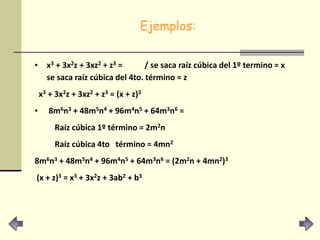 Ejemplos:
• x3 + 3x2z + 3xz2 + z3 = / se saca raíz cúbica del 1º termino = x
se saca raíz cúbica del 4to. término = z
x3 + 3x2z + 3xz2 + z3 = (x + z)3
• 8m6n3 + 48m5n4 + 96m4n5 + 64m3n6 =
Raíz cúbica 1º término = 2m2n
Raíz cúbica 4to término = 4mn2
8m6n3 + 48m5n4 + 96m4n5 + 64m3n6 = (2m2n + 4mn2)3
(x + z)3 = x3 + 3x2z + 3ab2 + b3
 