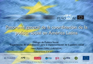 Panorama general de la coordinación de laPanorama general de la coordinación de la
política social en América Latinapolítica social en América Latina
Diálogo de Política Social:
“Experiencias de coordinación para la implementación de la política social
Fabián Repetto (CIPPEC-EUROSOCIAL)
Ciudad de Panamá, 22 de agosto de 2013
 