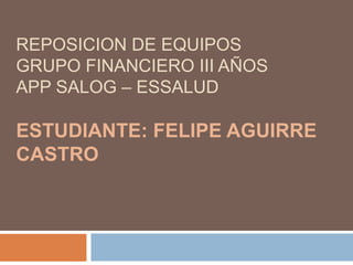 REPOSICION DE EQUIPOS
GRUPO FINANCIERO III AÑOS
APP SALOG – ESSALUD
ESTUDIANTE: FELIPE AGUIRRE
CASTRO
 