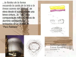 ...la fluidez de la forma
recuerda la caída de la tela o la
líneas suaves del cuerpo...se
eleva desde el suelo creando una
breve cintura...la “piel” esta
compuesta de miles de discos de
aluminio semejando las
lentejuelas de un vestido de
“Paco Rabbane”




                                    Selfbridges Mall
                                    Future Systems
                                    Birmungham, UK
 