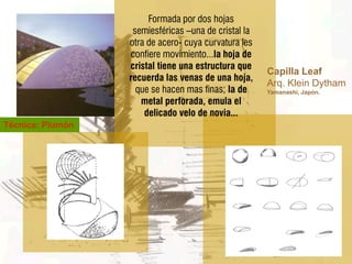 Formada por dos hojas
                   semiesféricas –una de cristal la
                  otra de acero- cuya curvatura les
                  confiere movimiento...la hoja de
                  cristal tiene una estructura que
                                                      Capilla Leaf
                  recuerda las venas de una hoja,
                                                      Arq. Klein Dytham
                    que se hacen mas finas; la de     Yamanashi, Japón.
                     metal perforada, emula el
                      delicado velo de novia...
Técnica: Plumón
 