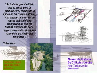 “Se trata de que el edificio
      sea el centro para la
 exhibición y el estudio de la
Época de los Túmulos (Kofun),
 y mi propuesta fue crear un
     museo ambiental que
    incorporara no sólo las
  tumbas diseminadas por el
lugar, sino también el entorno
   natural de los montículos
          funerarios”.

Tadao Ando




                                 Museo de Historia
Técnica: Lápiz,                  De Chikatsu-Asuka
lápiz de color,                  Arq. Tadao Ando
plumón.                          Osaka, Japón.
 