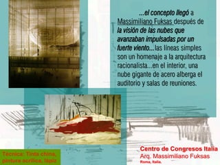...el concepto llegó a
                          Massimiliano Fuksas después de
                          la visión de las nubes que
                          avanzaban impulsadas por un
                          fuerte viento...las líneas simples
                          son un homenaje a la arquitectura
                          racionalista...en el interior, una
                          nube gigante de acero alberga el
                          auditorio y salas de reuniones.




                                  Centro de Congresos Italia
Técnica: Tinta china,             Arq. Massimiliano Fuksas
pintura acrílica, lápiz           Roma, Italia.
 