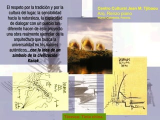 El respeto por la tradición y por la                    Centro Cultural Jean M. Tjibaou
 cultura del lugar, la sensibilidad                     Arq. Renzo piano
 hacia la naturaleza, la capacidad                      Nueva Caledonia, Francia.

  de dialogar con un pueblo tan
diferente hacen de este proyecto
una obra realmente ejemplar de la
     arquitectura que busca la
    universalidad en los valores
  auténticos...con la idea de un
    símbolo de la civilización
              Kanak...




                                       Técnica: Tinta china.
 