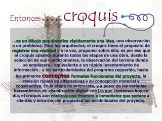Entonces      .....croquis
...es un dibujo que sintetiza rápidamente una idea, una observación
o un problema. Para los arquitectos, el croquis tiene el propósito de
registrar una realidad y a la vez, proponer sobre ella; es por eso que
  el croquis aparece durante todas las etapas de una obra, desde la
 selección de sus condicionantes, la observación del terreno donde
       se emplazará - equivalente a un rápido levantamiento de
 información - y las particularidades del programa requerido, hasta
 los primeros conceptos formales-funcionales del proyecto, la
      revisión rápida de alternativas y su concepción material y
  constructiva. En la etapa de propuesta, y a pesar de las variadas
herramientas de visualización digital con las que contamos hoy en
día, el croquis aún conlleva una frescura e inmediatez que seduce a
  clientes y encarna con propiedad las posibilidades del proyecto.
 